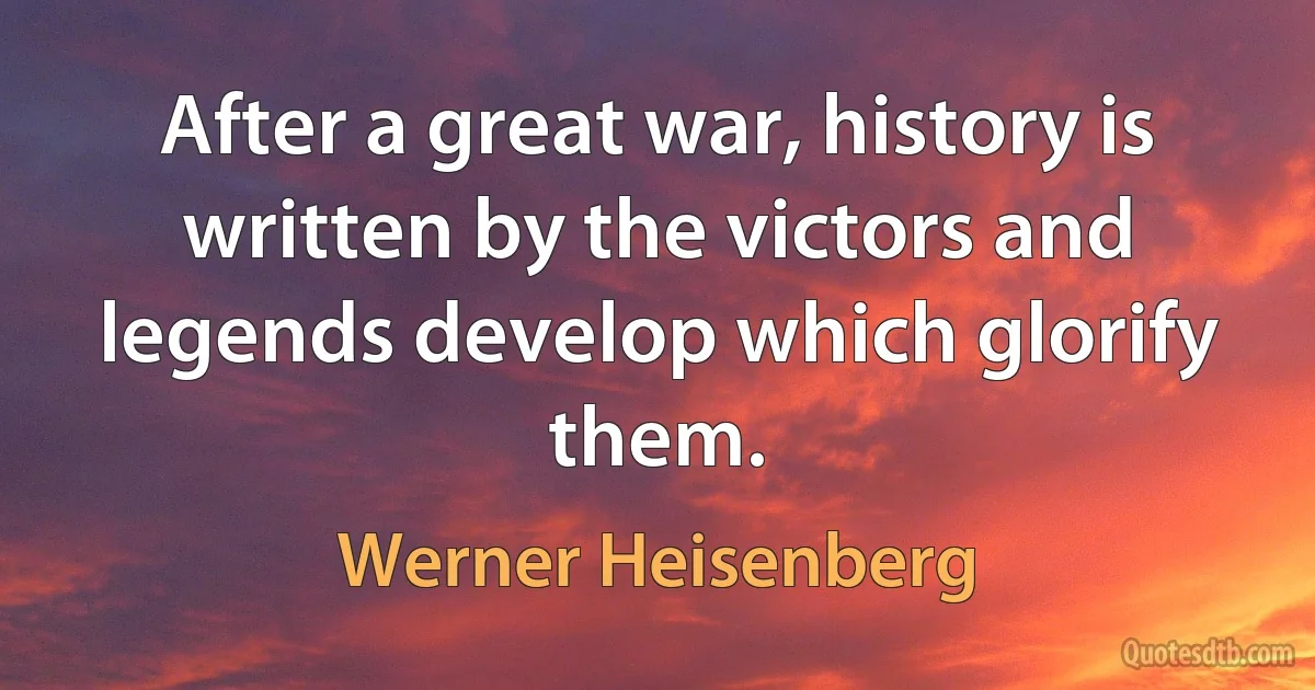 After a great war, history is written by the victors and legends develop which glorify them. (Werner Heisenberg)