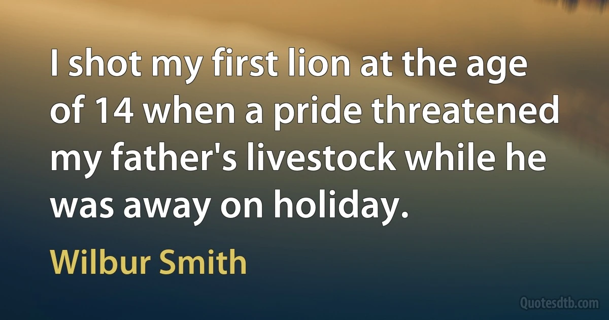 I shot my first lion at the age of 14 when a pride threatened my father's livestock while he was away on holiday. (Wilbur Smith)