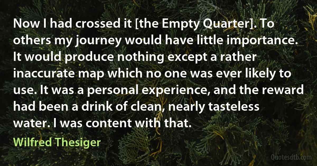 Now I had crossed it [the Empty Quarter]. To others my journey would have little importance. It would produce nothing except a rather inaccurate map which no one was ever likely to use. It was a personal experience, and the reward had been a drink of clean, nearly tasteless water. I was content with that. (Wilfred Thesiger)