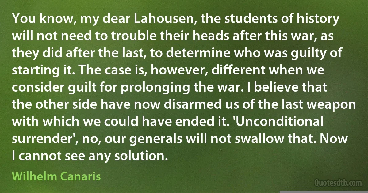 You know, my dear Lahousen, the students of history will not need to trouble their heads after this war, as they did after the last, to determine who was guilty of starting it. The case is, however, different when we consider guilt for prolonging the war. I believe that the other side have now disarmed us of the last weapon with which we could have ended it. 'Unconditional surrender', no, our generals will not swallow that. Now I cannot see any solution. (Wilhelm Canaris)