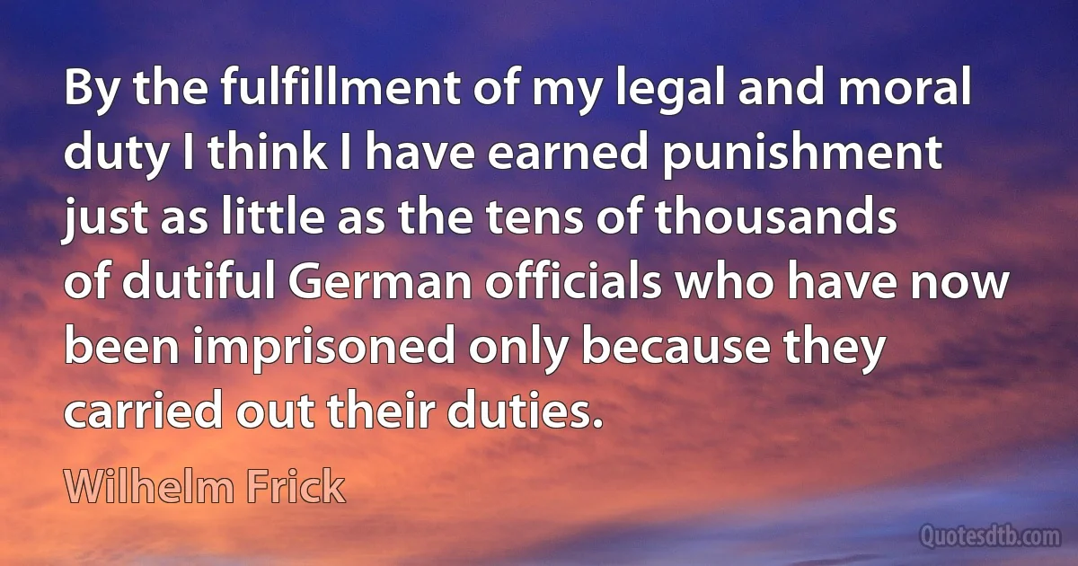 By the fulfillment of my legal and moral duty I think I have earned punishment just as little as the tens of thousands of dutiful German officials who have now been imprisoned only because they carried out their duties. (Wilhelm Frick)