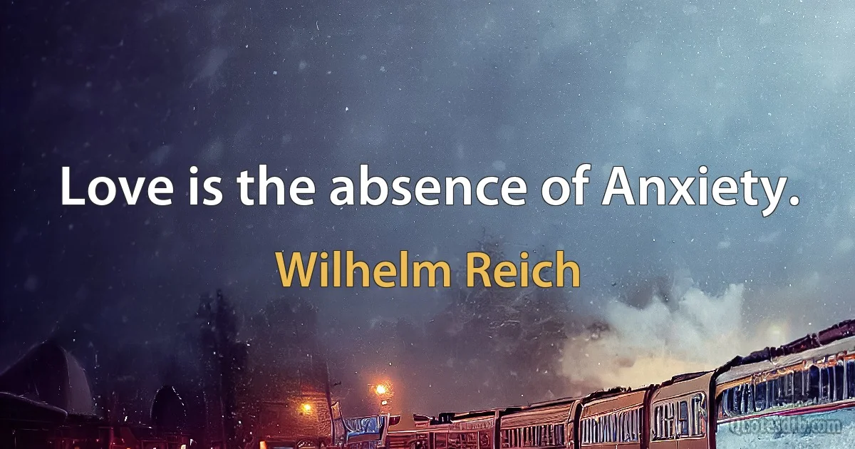 Love is the absence of Anxiety. (Wilhelm Reich)