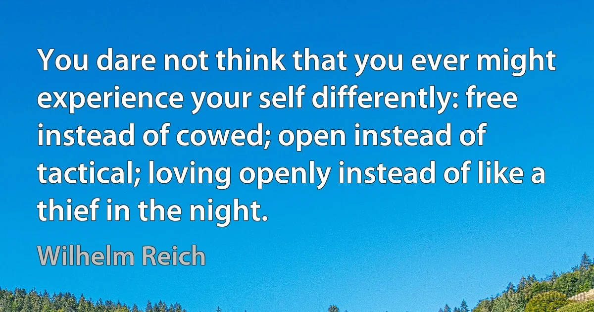 You dare not think that you ever might experience your self differently: free instead of cowed; open instead of tactical; loving openly instead of like a thief in the night. (Wilhelm Reich)