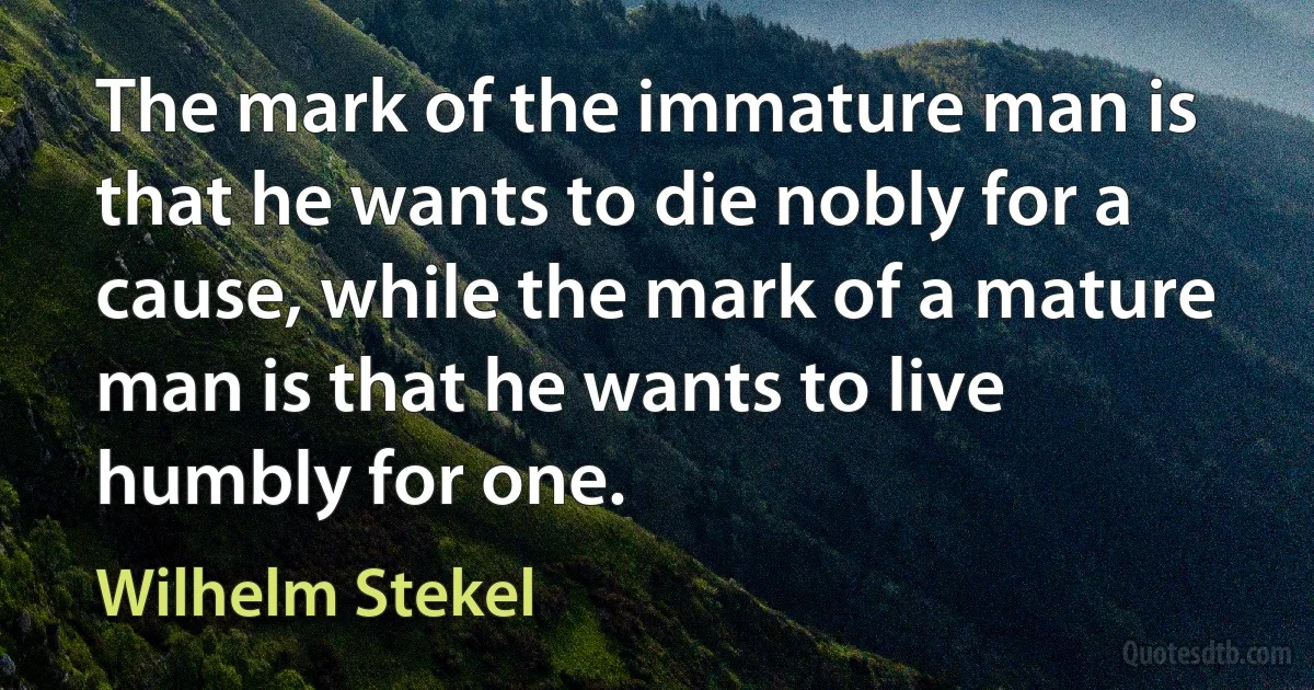 The mark of the immature man is that he wants to die nobly for a cause, while the mark of a mature man is that he wants to live humbly for one. (Wilhelm Stekel)