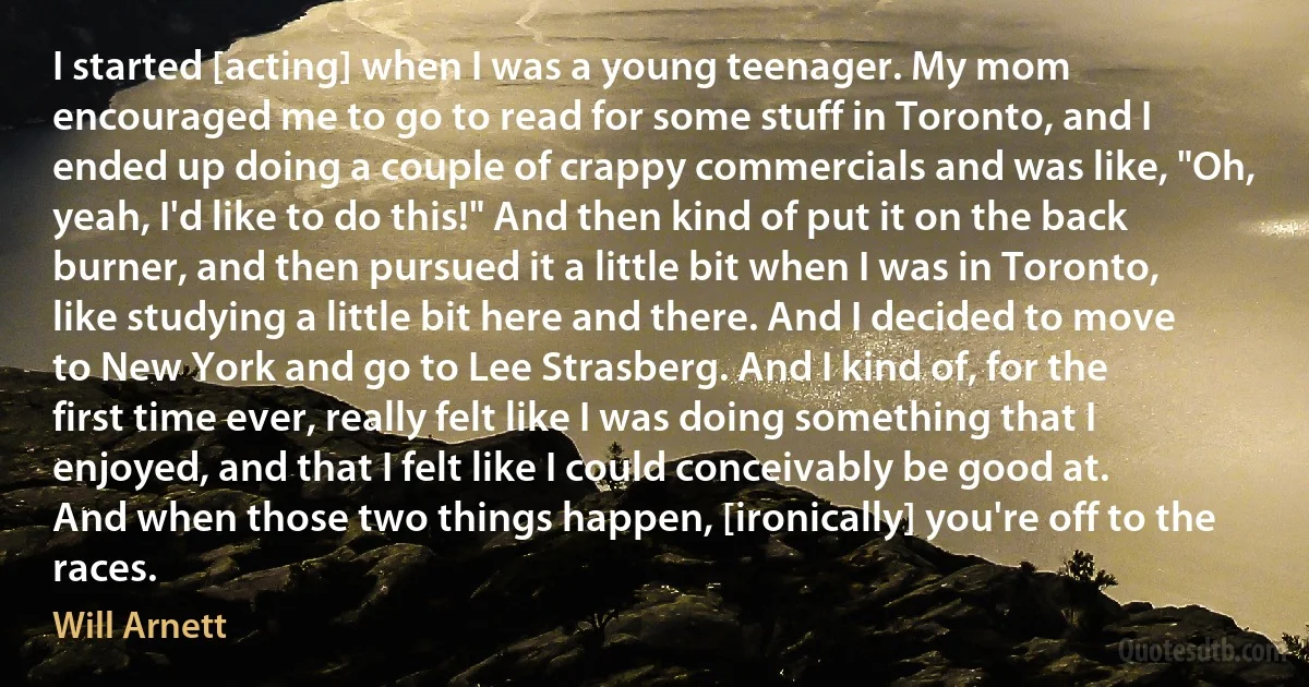 I started [acting] when I was a young teenager. My mom encouraged me to go to read for some stuff in Toronto, and I ended up doing a couple of crappy commercials and was like, "Oh, yeah, I'd like to do this!" And then kind of put it on the back burner, and then pursued it a little bit when I was in Toronto, like studying a little bit here and there. And I decided to move to New York and go to Lee Strasberg. And I kind of, for the first time ever, really felt like I was doing something that I enjoyed, and that I felt like I could conceivably be good at. And when those two things happen, [ironically] you're off to the races. (Will Arnett)