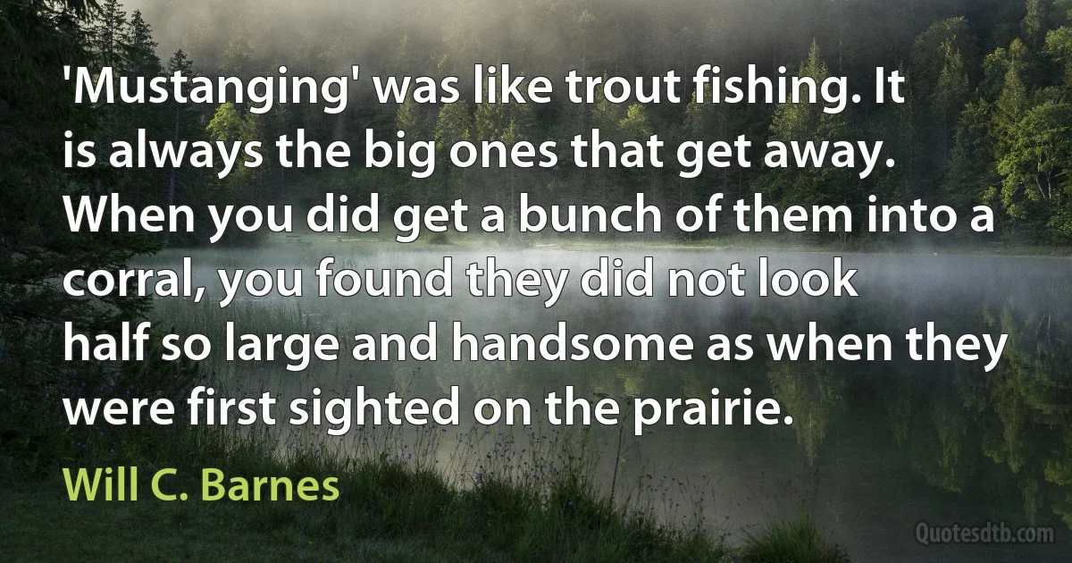 'Mustanging' was like trout fishing. It is always the big ones that get away. When you did get a bunch of them into a corral, you found they did not look half so large and handsome as when they were first sighted on the prairie. (Will C. Barnes)