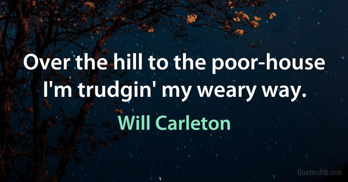 Over the hill to the poor-house I'm trudgin' my weary way. (Will Carleton)