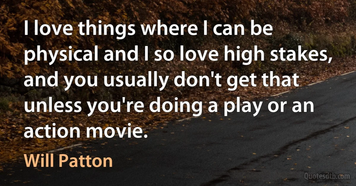 I love things where I can be physical and I so love high stakes, and you usually don't get that unless you're doing a play or an action movie. (Will Patton)