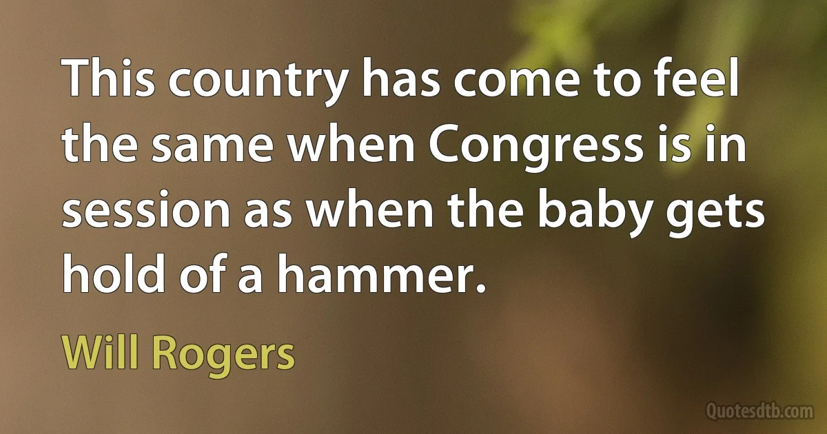 This country has come to feel the same when Congress is in session as when the baby gets hold of a hammer. (Will Rogers)