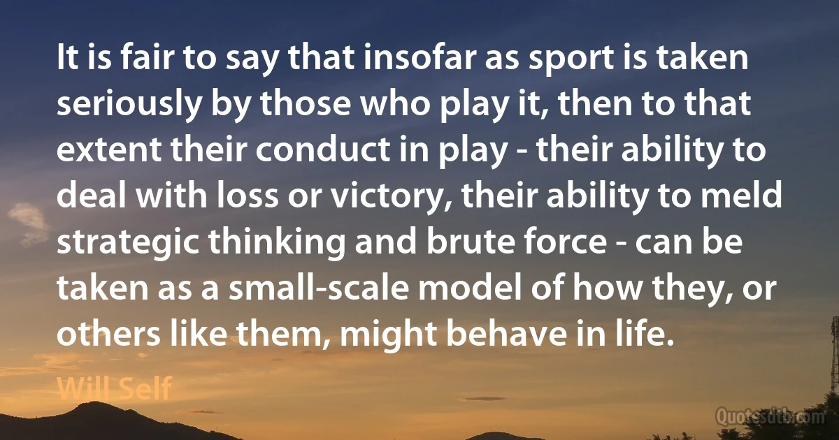 It is fair to say that insofar as sport is taken seriously by those who play it, then to that extent their conduct in play - their ability to deal with loss or victory, their ability to meld strategic thinking and brute force - can be taken as a small-scale model of how they, or others like them, might behave in life. (Will Self)