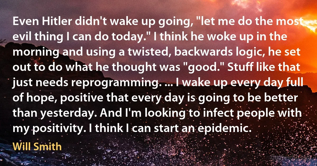 Even Hitler didn't wake up going, "let me do the most evil thing I can do today." I think he woke up in the morning and using a twisted, backwards logic, he set out to do what he thought was "good." Stuff like that just needs reprogramming. ... I wake up every day full of hope, positive that every day is going to be better than yesterday. And I'm looking to infect people with my positivity. I think I can start an epidemic. (Will Smith)