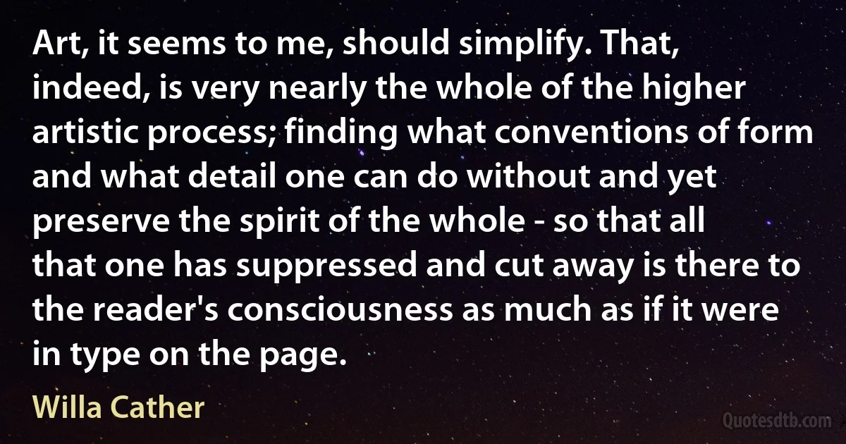 Art, it seems to me, should simplify. That, indeed, is very nearly the whole of the higher artistic process; finding what conventions of form and what detail one can do without and yet preserve the spirit of the whole - so that all that one has suppressed and cut away is there to the reader's consciousness as much as if it were in type on the page. (Willa Cather)