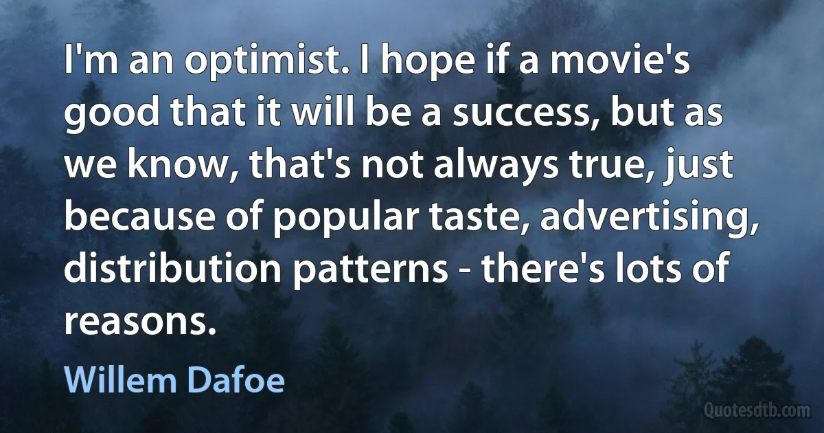 I'm an optimist. I hope if a movie's good that it will be a success, but as we know, that's not always true, just because of popular taste, advertising, distribution patterns - there's lots of reasons. (Willem Dafoe)