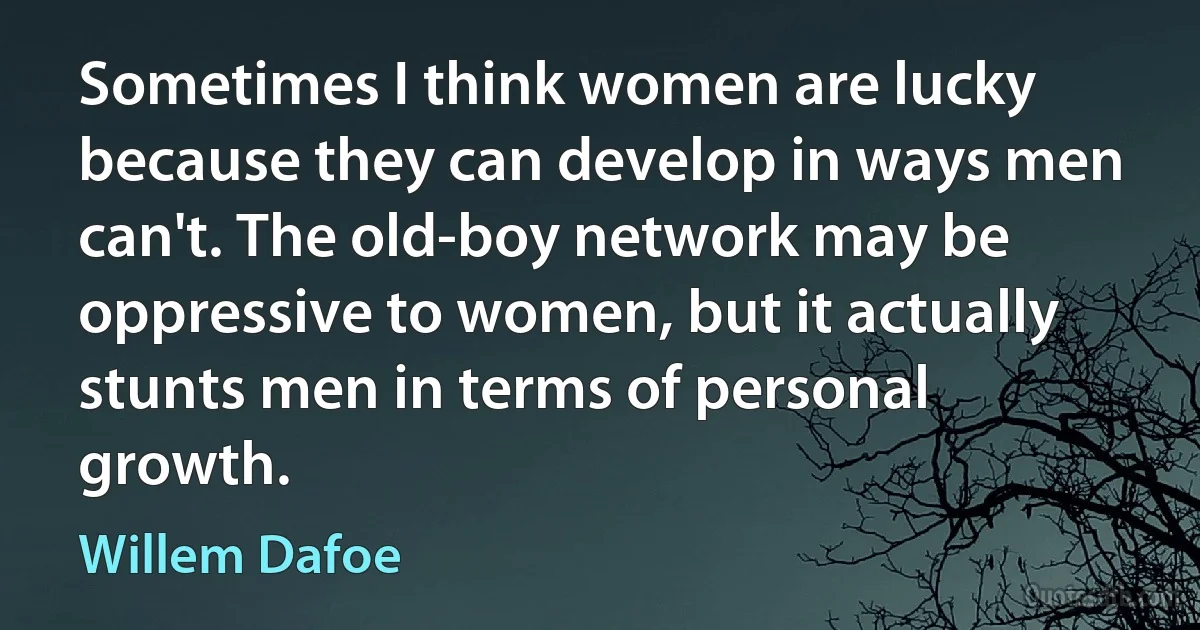 Sometimes I think women are lucky because they can develop in ways men can't. The old-boy network may be oppressive to women, but it actually stunts men in terms of personal growth. (Willem Dafoe)