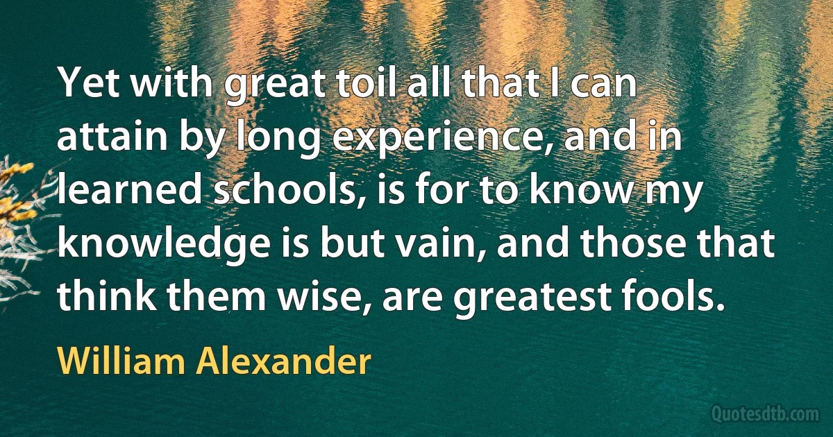 Yet with great toil all that I can attain by long experience, and in learned schools, is for to know my knowledge is but vain, and those that think them wise, are greatest fools. (William Alexander)