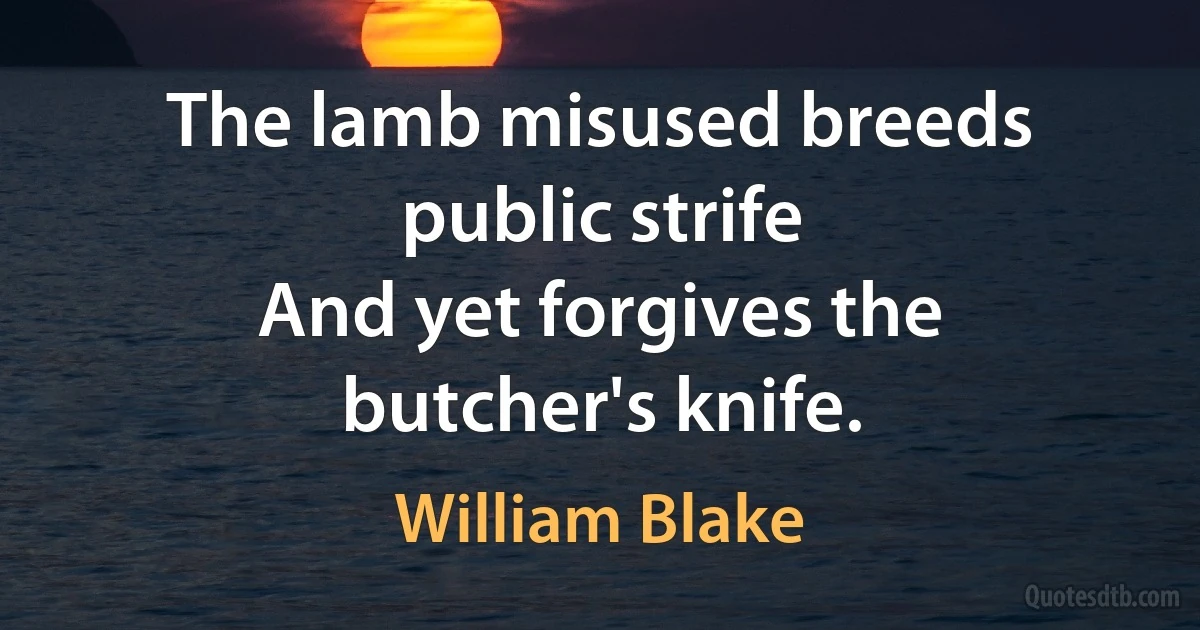 The lamb misused breeds public strife
And yet forgives the butcher's knife. (William Blake)