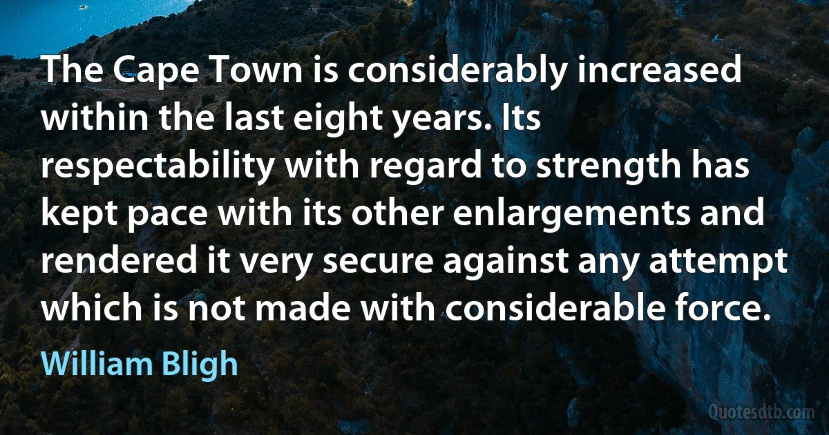 The Cape Town is considerably increased within the last eight years. Its respectability with regard to strength has kept pace with its other enlargements and rendered it very secure against any attempt which is not made with considerable force. (William Bligh)