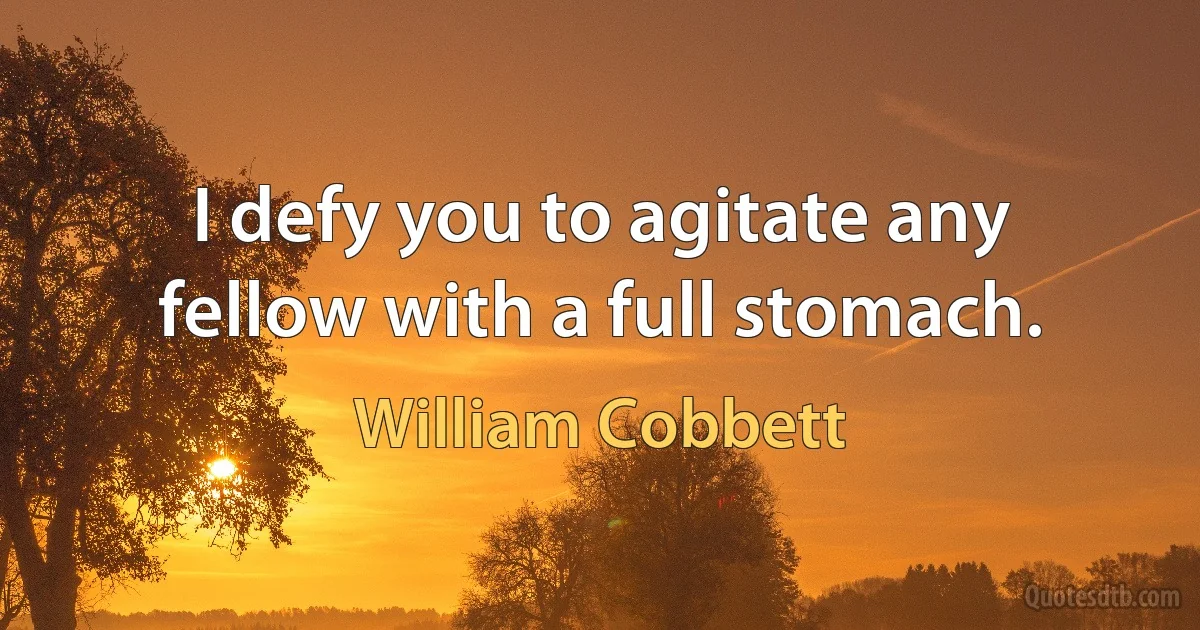 I defy you to agitate any fellow with a full stomach. (William Cobbett)