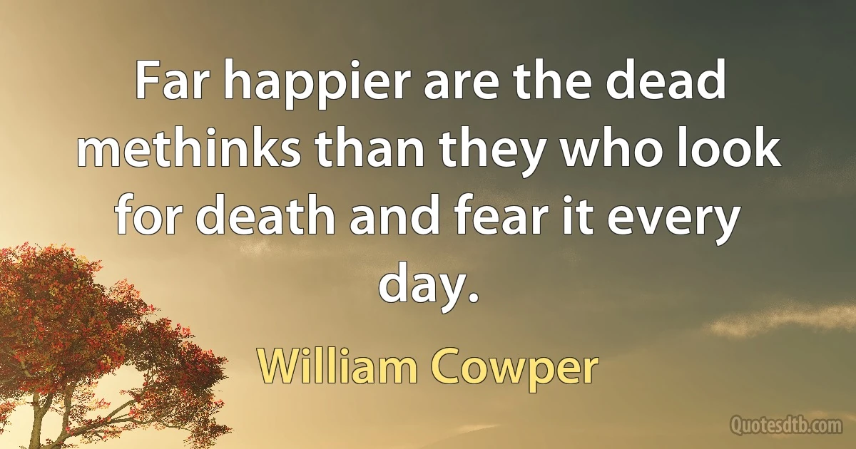 Far happier are the dead methinks than they who look for death and fear it every day. (William Cowper)