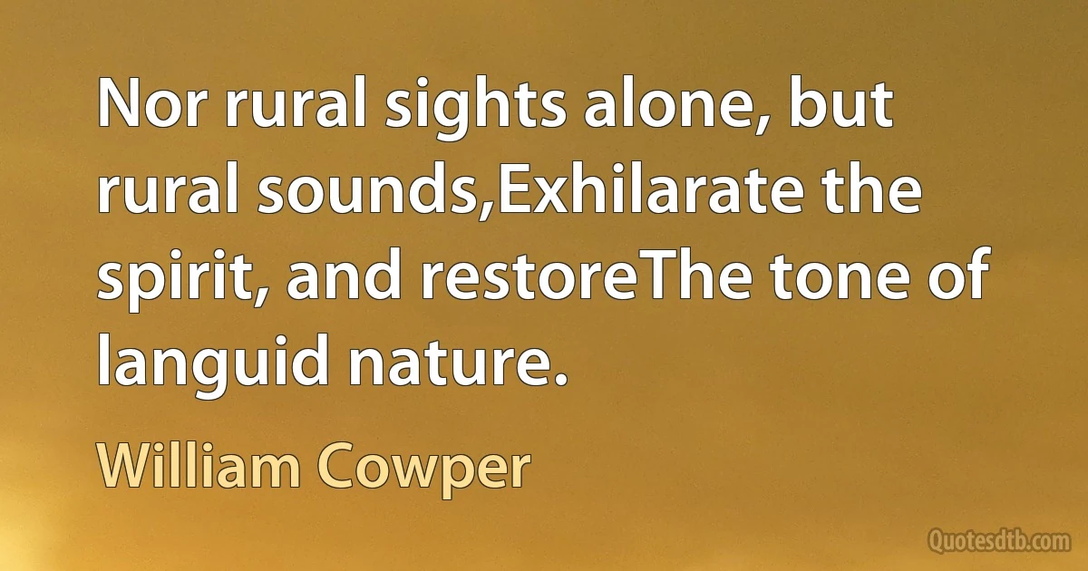 Nor rural sights alone, but rural sounds,Exhilarate the spirit, and restoreThe tone of languid nature. (William Cowper)