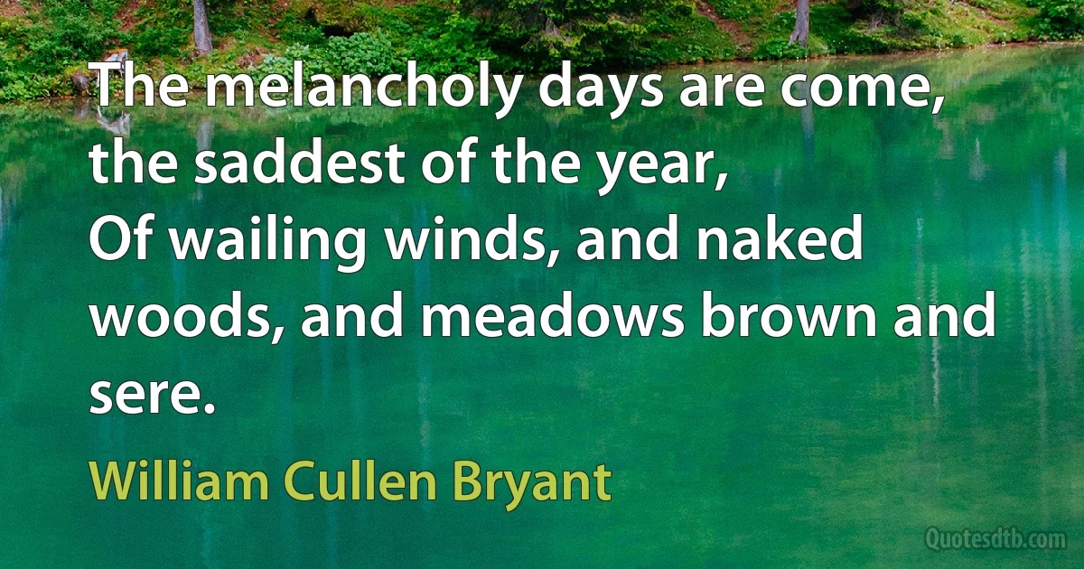 The melancholy days are come, the saddest of the year,
Of wailing winds, and naked woods, and meadows brown and sere. (William Cullen Bryant)