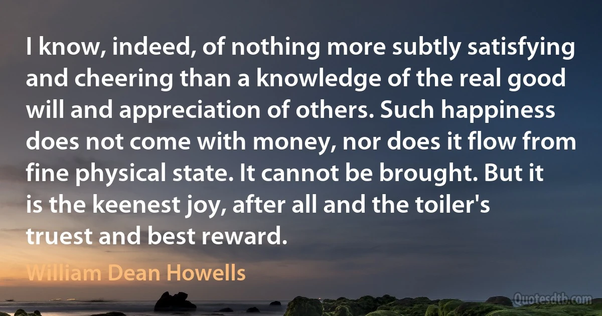 I know, indeed, of nothing more subtly satisfying and cheering than a knowledge of the real good will and appreciation of others. Such happiness does not come with money, nor does it flow from fine physical state. It cannot be brought. But it is the keenest joy, after all and the toiler's truest and best reward. (William Dean Howells)