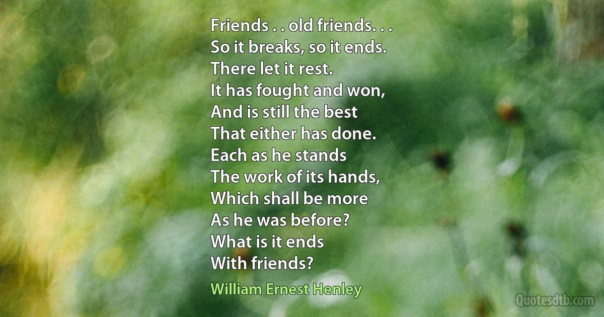 Friends . . old friends. . .
So it breaks, so it ends.
There let it rest.
It has fought and won,
And is still the best
That either has done.
Each as he stands
The work of its hands,
Which shall be more
As he was before?
What is it ends
With friends? (William Ernest Henley)