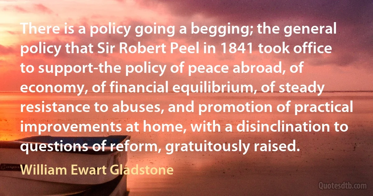 There is a policy going a begging; the general policy that Sir Robert Peel in 1841 took office to support-the policy of peace abroad, of economy, of financial equilibrium, of steady resistance to abuses, and promotion of practical improvements at home, with a disinclination to questions of reform, gratuitously raised. (William Ewart Gladstone)