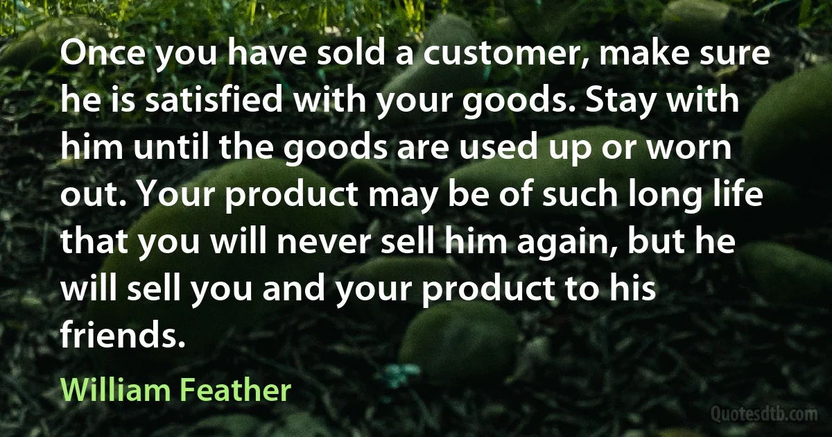 Once you have sold a customer, make sure he is satisfied with your goods. Stay with him until the goods are used up or worn out. Your product may be of such long life that you will never sell him again, but he will sell you and your product to his friends. (William Feather)