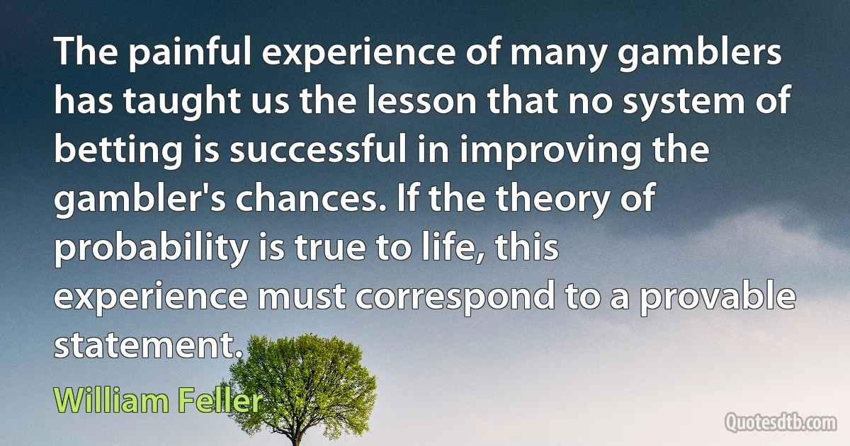 The painful experience of many gamblers has taught us the lesson that no system of betting is successful in improving the gambler's chances. If the theory of probability is true to life, this experience must correspond to a provable statement. (William Feller)