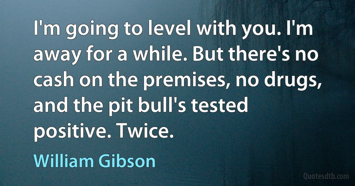 I'm going to level with you. I'm away for a while. But there's no cash on the premises, no drugs, and the pit bull's tested positive. Twice. (William Gibson)