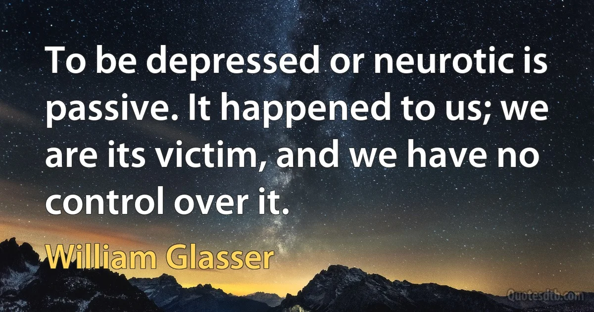 To be depressed or neurotic is passive. It happened to us; we are its victim, and we have no control over it. (William Glasser)