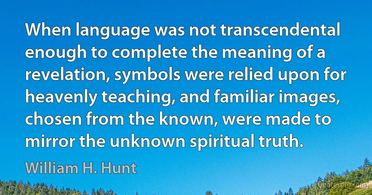 When language was not transcendental enough to complete the meaning of a revelation, symbols were relied upon for heavenly teaching, and familiar images, chosen from the known, were made to mirror the unknown spiritual truth. (William H. Hunt)