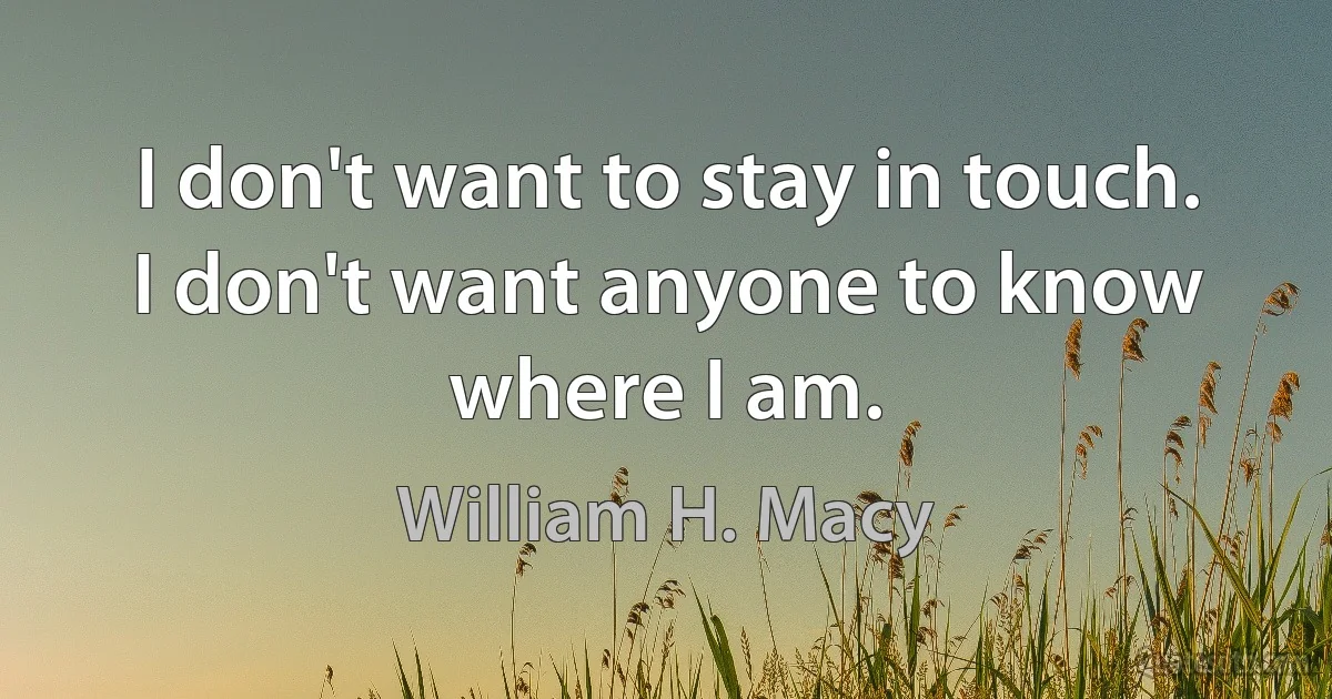 I don't want to stay in touch. I don't want anyone to know where I am. (William H. Macy)