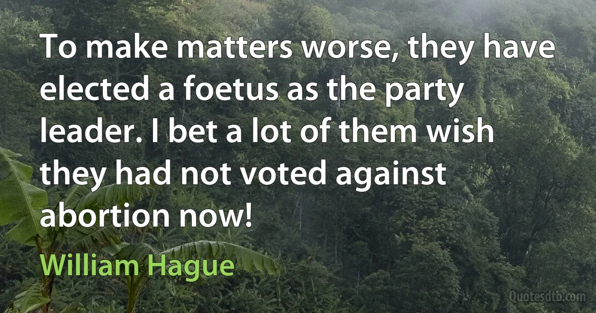 To make matters worse, they have elected a foetus as the party leader. I bet a lot of them wish they had not voted against abortion now! (William Hague)