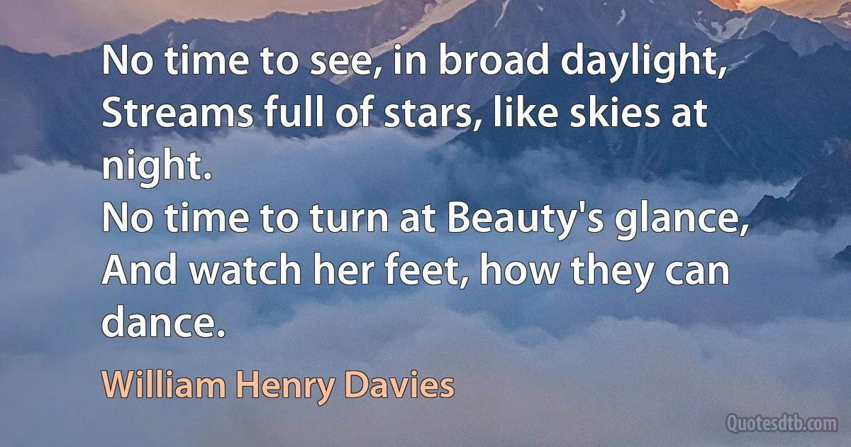 No time to see, in broad daylight,
Streams full of stars, like skies at night.
No time to turn at Beauty's glance,
And watch her feet, how they can dance. (William Henry Davies)