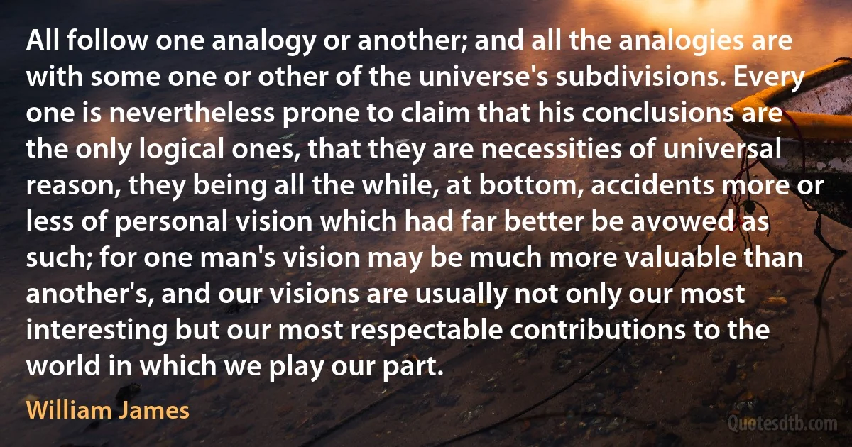 All follow one analogy or another; and all the analogies are with some one or other of the universe's subdivisions. Every one is nevertheless prone to claim that his conclusions are the only logical ones, that they are necessities of universal reason, they being all the while, at bottom, accidents more or less of personal vision which had far better be avowed as such; for one man's vision may be much more valuable than another's, and our visions are usually not only our most interesting but our most respectable contributions to the world in which we play our part. (William James)