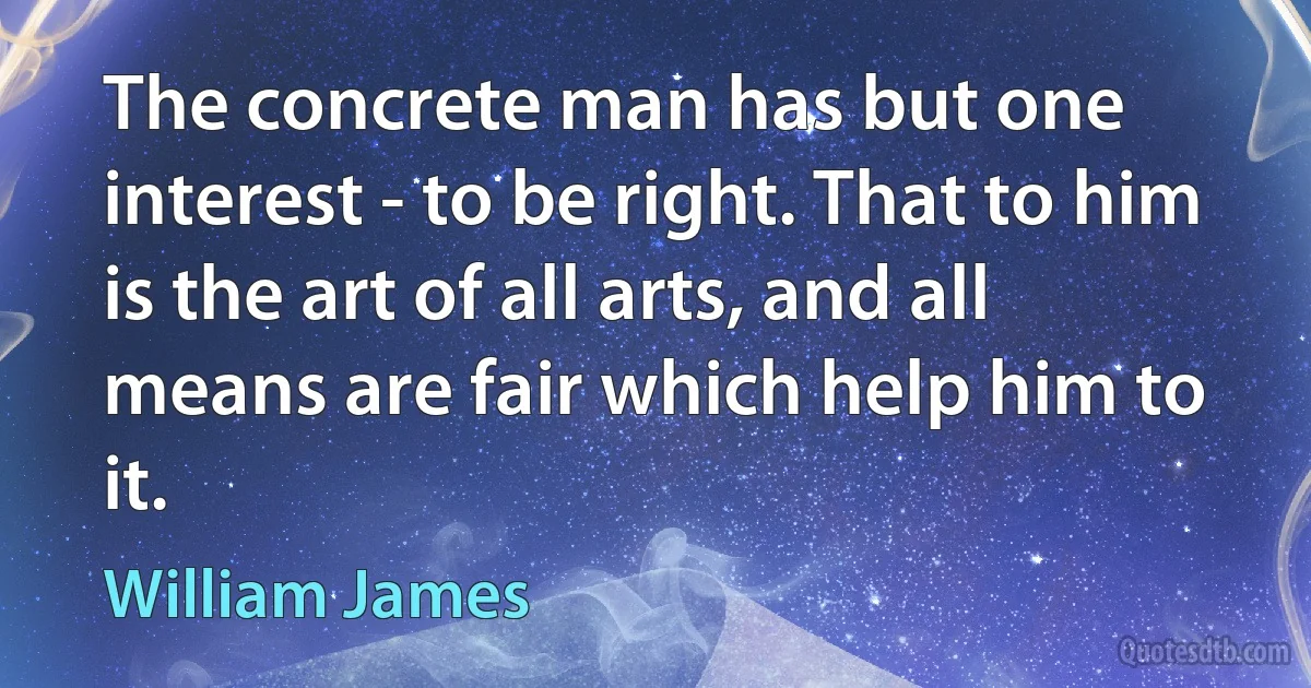 The concrete man has but one interest - to be right. That to him is the art of all arts, and all means are fair which help him to it. (William James)