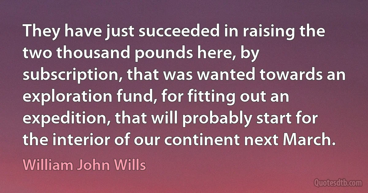 They have just succeeded in raising the two thousand pounds here, by subscription, that was wanted towards an exploration fund, for fitting out an expedition, that will probably start for the interior of our continent next March. (William John Wills)