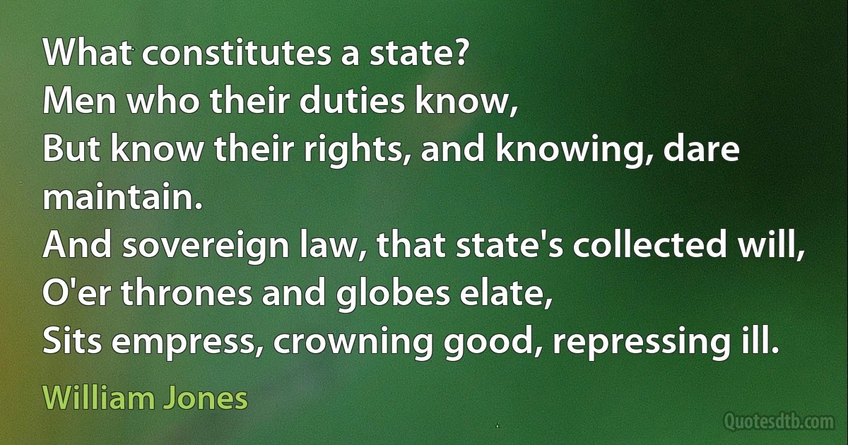 What constitutes a state?
Men who their duties know,
But know their rights, and knowing, dare maintain.
And sovereign law, that state's collected will,
O'er thrones and globes elate,
Sits empress, crowning good, repressing ill. (William Jones)