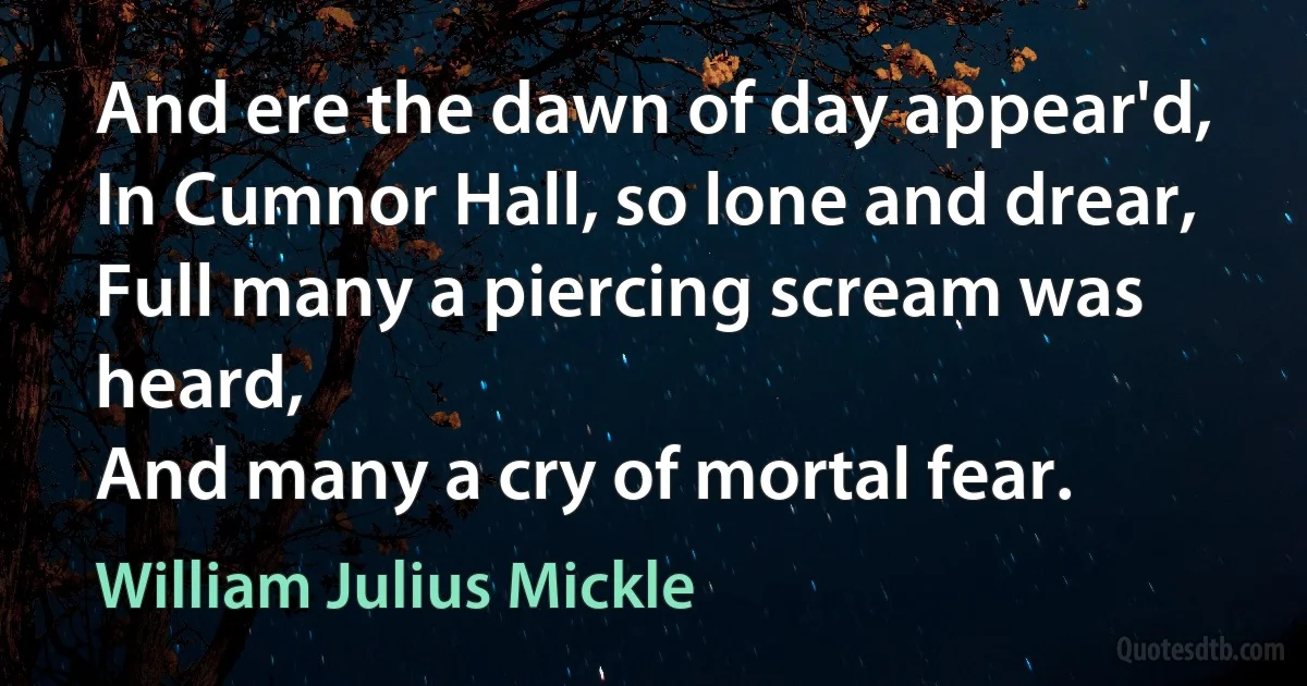 And ere the dawn of day appear'd,
In Cumnor Hall, so lone and drear,
Full many a piercing scream was heard,
And many a cry of mortal fear. (William Julius Mickle)