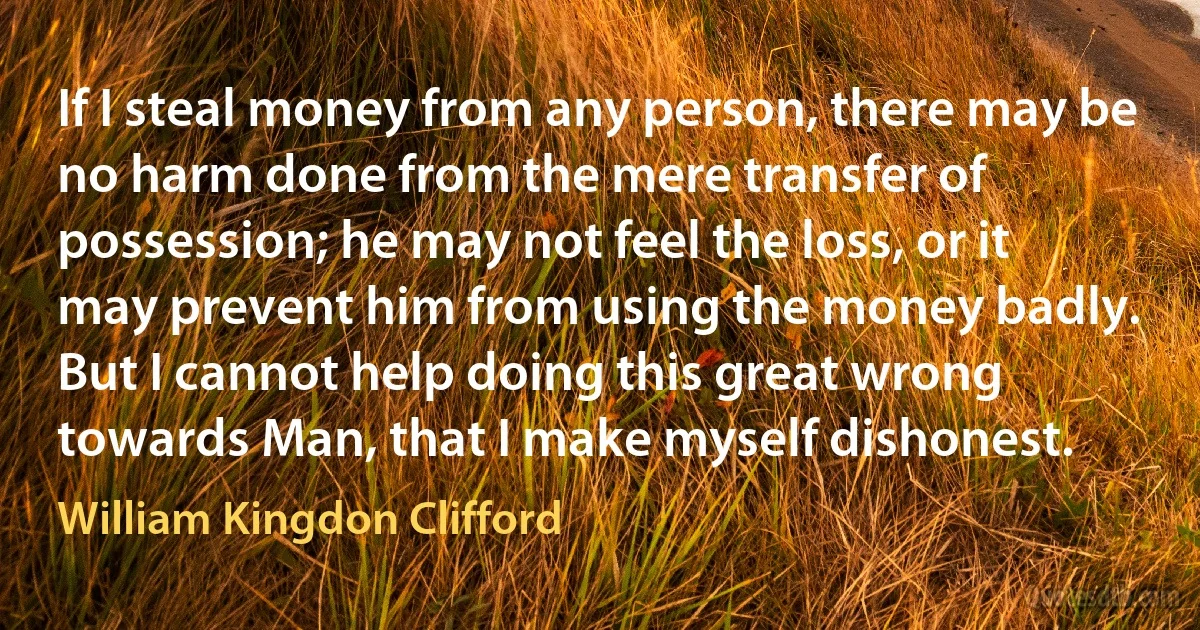 If I steal money from any person, there may be no harm done from the mere transfer of possession; he may not feel the loss, or it may prevent him from using the money badly. But I cannot help doing this great wrong towards Man, that I make myself dishonest. (William Kingdon Clifford)