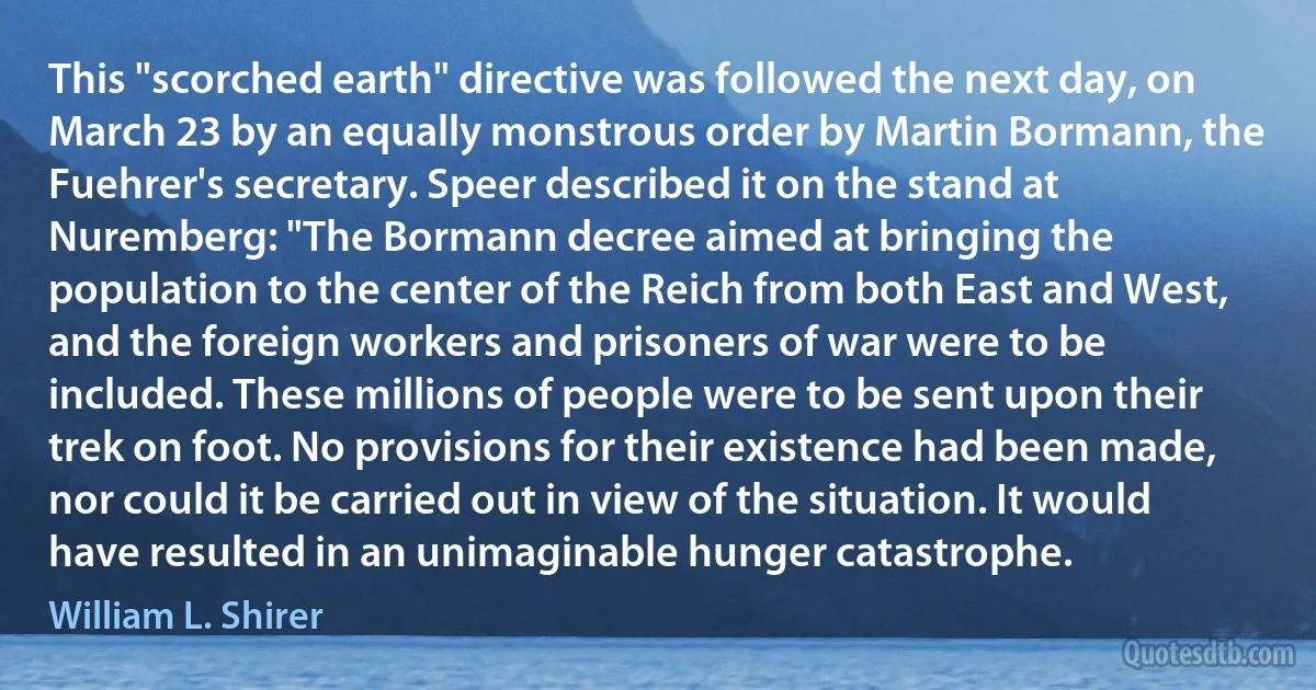 This "scorched earth" directive was followed the next day, on March 23 by an equally monstrous order by Martin Bormann, the Fuehrer's secretary. Speer described it on the stand at Nuremberg: "The Bormann decree aimed at bringing the population to the center of the Reich from both East and West, and the foreign workers and prisoners of war were to be included. These millions of people were to be sent upon their trek on foot. No provisions for their existence had been made, nor could it be carried out in view of the situation. It would have resulted in an unimaginable hunger catastrophe. (William L. Shirer)