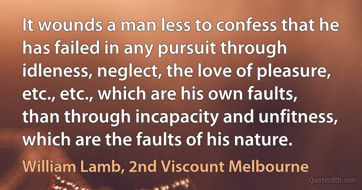 It wounds a man less to confess that he has failed in any pursuit through idleness, neglect, the love of pleasure, etc., etc., which are his own faults, than through incapacity and unfitness, which are the faults of his nature. (William Lamb, 2nd Viscount Melbourne)