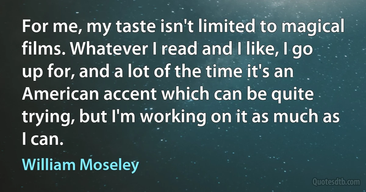 For me, my taste isn't limited to magical films. Whatever I read and I like, I go up for, and a lot of the time it's an American accent which can be quite trying, but I'm working on it as much as I can. (William Moseley)