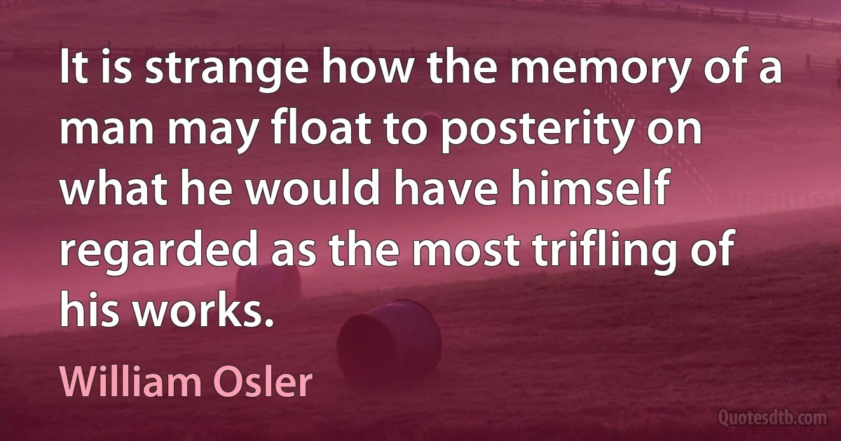 It is strange how the memory of a man may float to posterity on what he would have himself regarded as the most trifling of his works. (William Osler)