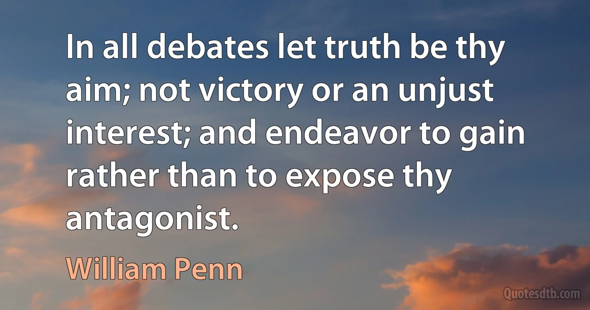 In all debates let truth be thy aim; not victory or an unjust interest; and endeavor to gain rather than to expose thy antagonist. (William Penn)