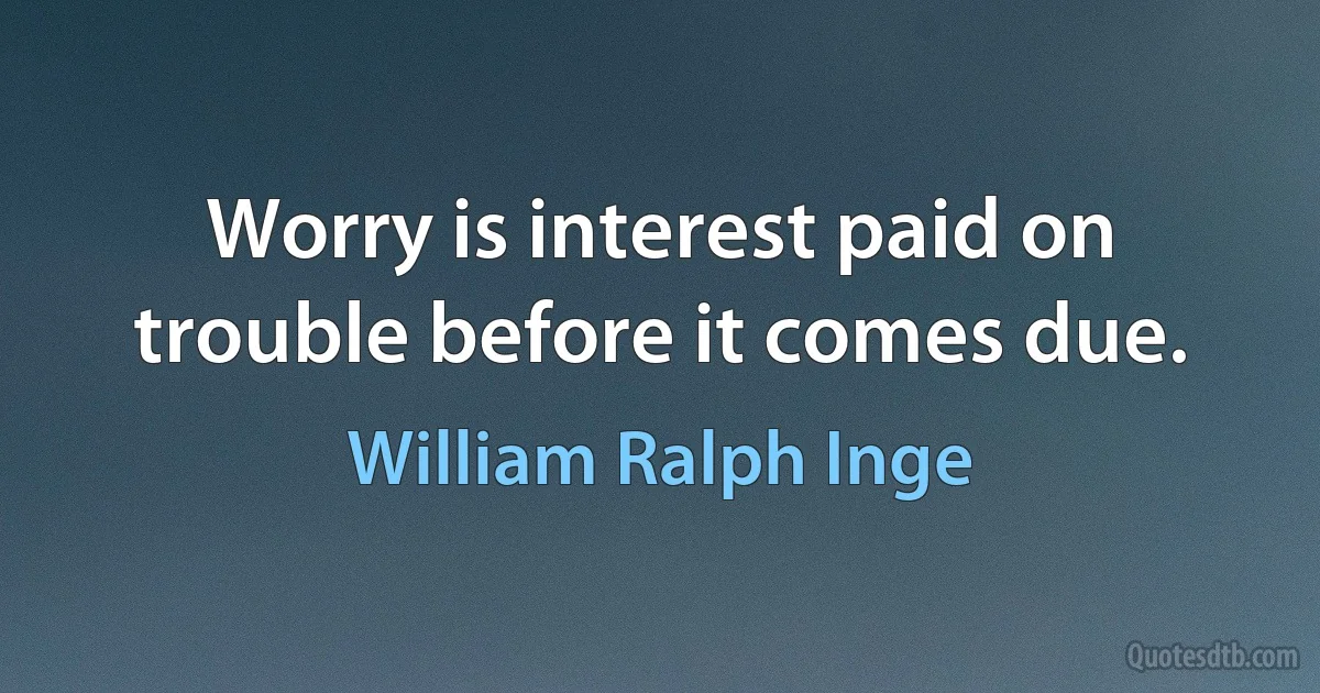 Worry is interest paid on trouble before it comes due. (William Ralph Inge)