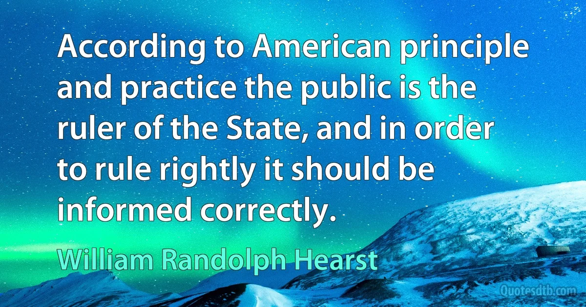 According to American principle and practice the public is the ruler of the State, and in order to rule rightly it should be informed correctly. (William Randolph Hearst)