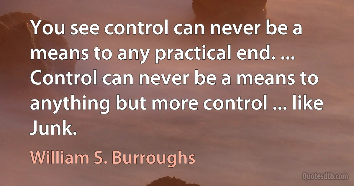 You see control can never be a means to any practical end. ... Control can never be a means to anything but more control ... like Junk. (William S. Burroughs)